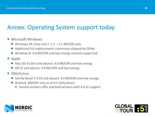 26Introduction to Bluetooth low energy
Annex: Operating System support today
 Microsoft Windows:
 Windows XP, Vista and 7: 1.1 – 2.1 BR/EDR only
 Additional full replacements commonly shipped by OEMs
 Windows 8: 4.0 BR/EDR and low energy natively supported
 Apple
 Mac OS X (10.6 and above): 4.0 BR/EDR and low energy
 iOS (5 and above): 4.0 BR/EDR and low energy
 GNU/Linux:
 Vanilla BlueZ (~4.93 and above): 4.0 BR/EDR and low energy
 Android: BR/EDR only as of 4.1 (Jelly Bean)
 Several vendors offer patched versions with 4.0 LE support
 