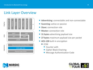 9Introduction to Bluetooth low energy
 Advertising: connectable and non-connectable
 Scanning: active or passive
 Slave: connection role
 Master: connection role
 31 bytes advertising payload size
 27 bytes maximum payload size per packet
 AES-128 built-in encryption
 CCM
 Counter with
 Cipher Block Chaining
 Message Authentication Code
Link Layer Overview
…
ControllerHostProfiles
GAPGATT
ATT SMP
L2CAP
Host Controller Interface (HCI)
Link Layer (LL)
Physical Layer (PHY)
HIDoverGATT
Proximity
Battery
Thermometer
HeartRate
BloodPressure
Speed&Cadence
 