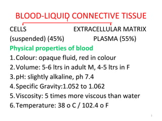 1
BLOOD-LIQUID CONNECTIVE TISSUE
CELLS EXTRACELLULAR MATRIX
(suspended) (45%) PLASMA (55%)
Physical properties of blood
1.Colour: opaque fluid, red in colour
2.Volume: 5-6 ltrs in adult M, 4-5 ltrs in F
3.pH: slightly alkaline, ph 7.4
4.Specific Gravity:1.052 to 1.062
5.Viscosity: 5 times more viscous than water
6.Temperature: 38 o C / 102.4 o F
 