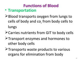 18
Functions of Blood
• Transportation
Blood transports oxygen from lungs to
cells of body and co2 from body cells to
lungs
Carries nutrients from GIT to body cells
Transport enzymes and hormones to
other body cells
Transports waste products to various
organs for elimination from body
 