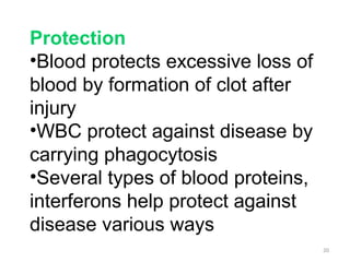 20
Protection
•Blood protects excessive loss of
blood by formation of clot after
injury
•WBC protect against disease by
carrying phagocytosis
•Several types of blood proteins,
interferons help protect against
disease various ways
 