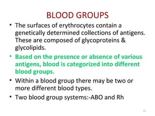 21
BLOOD GROUPS
• The surfaces of erythrocytes contain a
genetically determined collections of antigens.
These are composed of glycoproteins &
glycolipids.
• Based on the presence or absence of various
antigens, blood is categorized into different
blood groups.
• Within a blood group there may be two or
more different blood types.
• Two blood group systems:-ABO and Rh
 
