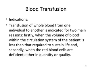 Blood Transfusion
• Indications:
• Transfusion of whole blood from one
individual to another is indicated for two main
reasons: firstly, when the volume of blood
within the circulation system of the patient is
less than that required to sustain life and,
secondly, when the red blood cells are
deficient either in quantity or quality.
28
 