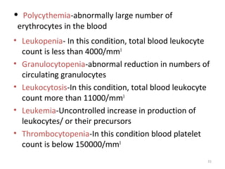 31
• Polycythemia-abnormally large number of
erythrocytes in the blood
• Leukopenia- In this condition, total blood leukocyte
count is less than 4000/mm3
• Granulocytopenia-abnormal reduction in numbers of
circulating granulocytes
• Leukocytosis-In this condition, total blood leukocyte
count more than 11000/mm3
• Leukemia-Uncontrolled increase in production of
leukocytes/ or their precursors
• Thrombocytopenia-In this condition blood platelet
count is below 150000/mm3
 