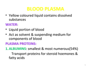 5
BLOOD PLASMA
• Yellow coloured liquid contains dissolved
substances
WATER:
• Liquid portion of blood
• Act as solvent & suspending medium for
components of blood
PLASMA PROTEINS:
1.ALBUMINS: smallest & most numerous(54%)
Transport proteins for steroid hoemones &
fatty acids
 