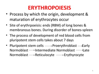 8
ERYTHROPOIESIS
• Process by which the origin, development &
maturation of erythrocytes occur
• Site of erythrpoeisis: ends (RBM) of long bones &
membranous bones. During disorder of bones-spleen
• The process of development of red blood cells from
pluripotent stem cells takes about 7 days
• Pluripotent stem cells Proerythroblast Early
Normoblast Intermediate Normoblast Late
Normoblast Reticulocyte Erythyrocyte
 