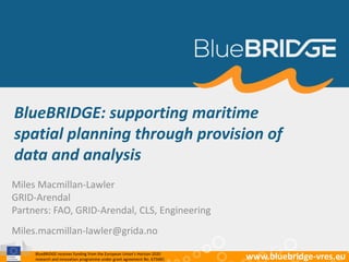 BlueBRIDGE receives funding from the European Union’s Horizon 2020
research and innovation programme under grant agreement No. 675680 www.bluebridge-vres.eu
BlueBRIDGE: supporting maritime
spatial planning through provision of
data and analysis
Miles Macmillan-Lawler
GRID-Arendal
Partners: FAO, GRID-Arendal, CLS, Engineering
Miles.macmillan-lawler@grida.no
 
