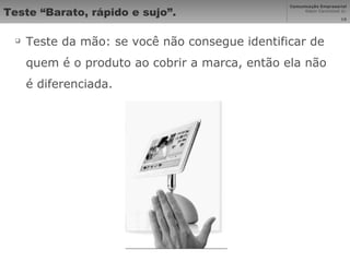 Teste “Barato, rápido e sujo”. Teste da mão: se você não consegue identificar de quem é o produto ao cobrir a marca, então ela não é diferenciada. 
