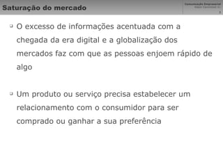 Saturação do mercado O excesso de informações acentuada com a chegada da era digital e a globalização dos mercados faz com que as pessoas enjoem rápido de algo Um produto ou serviço precisa estabelecer um relacionamento com o consumidor para ser comprado ou ganhar a sua preferência 