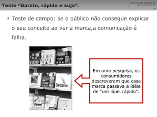 Teste “Barato, rápido e sujo”. Teste de campo: se o público não consegue explicar o seu conceito ao ver a marca,a comunicação é falha. Em uma pesquisa, os consumidores descreveram que essa marca passava a idéia de “um lápis rápido”. 