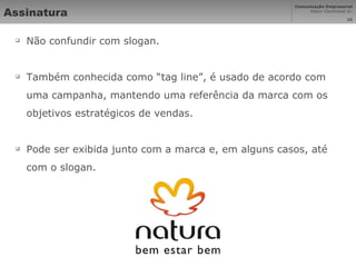 Assinatura Não confundir com slogan. Também conhecida como “tag line”, é usado de acordo com uma campanha, mantendo uma referência da marca com os objetivos estratégicos de vendas. Pode ser exibida junto com a marca e, em alguns casos, até com o slogan. 