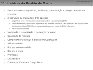 11 diretrizes da Gestão de Marca  Deve representar o produto, ambiente, comunicação e comportamento da empresa A estrutura da marca tem três opções: Corporativa, onde o nome ou idéia visual descreve tudo o que a organização faz Validada (endorsed), quando uma organização tem uma série de marcas, cada qual com o seu próprio nome e identidade (ex. Grupo ACCOR e as marcas da cadeia como é o caso da Sofitel e Mercure). Individualizada (branded) Inventada e reinventada e mudanças de nome Qualidade do Produto Compreender e cativar o cliente final, persuadir Idéias centrais Romper com o modelo Reduzir o risco Promoção Distribuição Coerência, Clareza e Congruência 