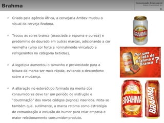 Brahma Criado pela agência África, a cervejaria Ambev mudou o visual da cerveja Brahma. Trocou as cores branca (associada a espuma e pureza) e predomínio de dourado em outras marcas, adicionando a cor vermelha (uma cor forte e normalmente vinculado a refrigerantes na categoria bebidas).  A logotipia aumentou o tamanho e proximidade para a leitura da marca ser mais rápida, evitando o desconforto sobre a mudança. A alteração no estereótipo formado na mente dos consumidores deve ter um período de instrução e “doutrinação” dos novos códigos (signos) inseridos. Nota-se também que, sutilmente, a marca retoma como estratégia de comunicação a inclusão do humor para criar empatia e maior relacionamento consumidor-produto. 