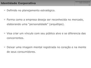 Identidade Corporativa Definido no planejamento estratégico. Forma como a empresa deseja ser reconhecida no mercado, elaborando uma “personalidade” (arquétipo). Visa criar um vínculo com seu público alvo e se diferencia das concorrentes. Deixar uma imagem mental registrada no coração e na mente de seus consumidores. 