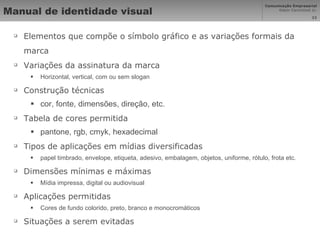 Manual de identidade visual Elementos que compõe o símbolo gráfico e as variações formais da marca Variações da assinatura da marca Horizontal, vertical, com ou sem slogan Construção técnicas cor, fonte, dimensões, direção, etc.  Tabela de cores permitida pantone, rgb, cmyk, hexadecimal Tipos de aplicações em mídias diversificadas papel timbrado, envelope, etiqueta, adesivo, embalagem, objetos, uniforme, rótulo, frota etc.  Dimensões mínimas e máximas Mídia impressa, digital ou audiovisual Aplicações permitidas Cores de fundo colorido, preto, branco e monocromáticos Situações a serem evitadas 