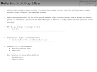 Referência bibliográfica As informações contidas nessa apresentação foram elaboradas com base na minha experiência profissional que, em algum momento, podem contradizer o que é explicado na teoria. Existem algumas informações que são encontradas na Wikipédia. Porém, como seu conteúdo pode ser alterado por qualquer pessoa, sua credibilidade é questionável. Só utilize informações da Wikipédia se você já conhece o assunto e concorda com as definições. IFD - O papel do slogan na construção de marca Mario Mattos http://www.ifd.com.br/blog/publicidade-e-propaganda/o-papel-do-slogan-na-construcao-de-marca/ Caroço de Jaca - Slogan: a assinatura da marca Laís Andrade, Tamara Flores, Larisse Ramana e Dayana Lucas http://carocodejaca.wordpress.com/2010/10/01/slogan-a-assinatura-da-marca/ The Brand GAP – O Abismo da Marca Marty Neumeier e Arnaldo Rabelo Artmed Editora Buzz Marketing: Sua Marca na Boca do Cliente Georges Chetochine Editora Prentice-Hall 