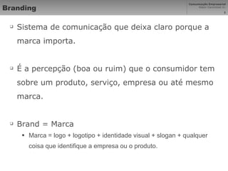 Branding Sistema de comunicação que deixa claro porque a marca importa. É a percepção (boa ou ruim) que o consumidor tem sobre um produto, serviço, empresa ou até mesmo marca. Brand = Marca Marca = logo + logotipo + identidade visual + slogan + qualquer coisa que identifique a empresa ou o produto. 