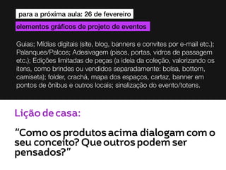 para a próxima aula: 26 de fevereiro
elementos gráficos de projeto de eventos
Guias; Mídias digitais (site, blog, banners e convites por e-mail etc.);
Palanques/Palcos; Adesivagem (pisos, portas, vidros de passagem
etc.); Edições limitadas de peças (a ideia da coleção, valorizando os
itens, como brindes ou vendidos separadamente: bolsa, bottom,
camiseta); folder, crachá, mapa dos espaços, cartaz, banner em
pontos de ônibus e outros locais; sinalização do evento/totens.

Lição de casa:
“Como os produtos acima dialogam com o
seu conceito? Que outros podem ser
pensados?”

 