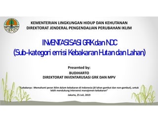 INVENTASISASIGRKdanNDC
(Sub-kategoriemisiKebakaranHutandanLahan)
KEMENTERIAN LINGKUNGAN HIDUP DAN KEHUTANAN
DIREKTORAT JENDERAL PENGENDALIAN PERUBAHAN IKLIM
Presented by:
BUDIHARTO
DIREKTORAT INVENTARUSASI GRK DAN MPV
“Lokakarya : Memahami peran iklim dalam kebakaran di Indonesia (di lahan gambut dan non‐gambut), untuk 
lebih mendukung intervensi manajemen kebakaran”
Jakarta, 25 Juli, 2019
 
