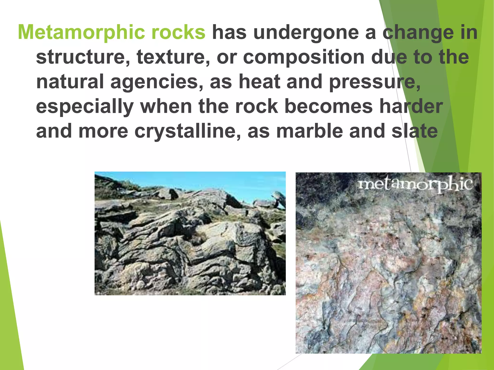 Metamorphic rocks has undergone a change in
structure, texture, or composition due to the
natural agencies, as heat and pressure,
especially when the rock becomes harder
and more crystalline, as marble and slate
 