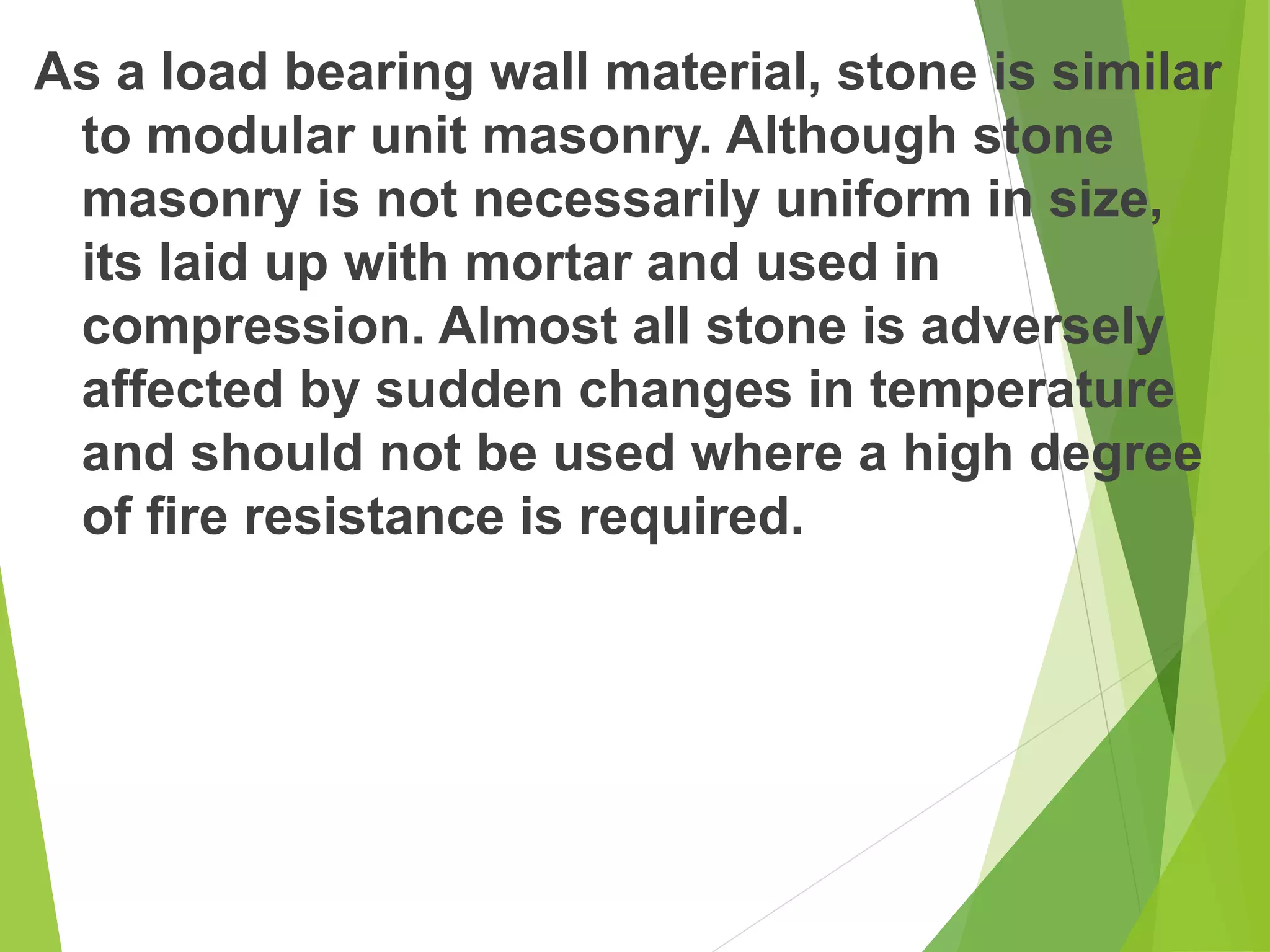 As a load bearing wall material, stone is similar
to modular unit masonry. Although stone
masonry is not necessarily uniform in size,
its laid up with mortar and used in
compression. Almost all stone is adversely
affected by sudden changes in temperature
and should not be used where a high degree
of fire resistance is required.
 