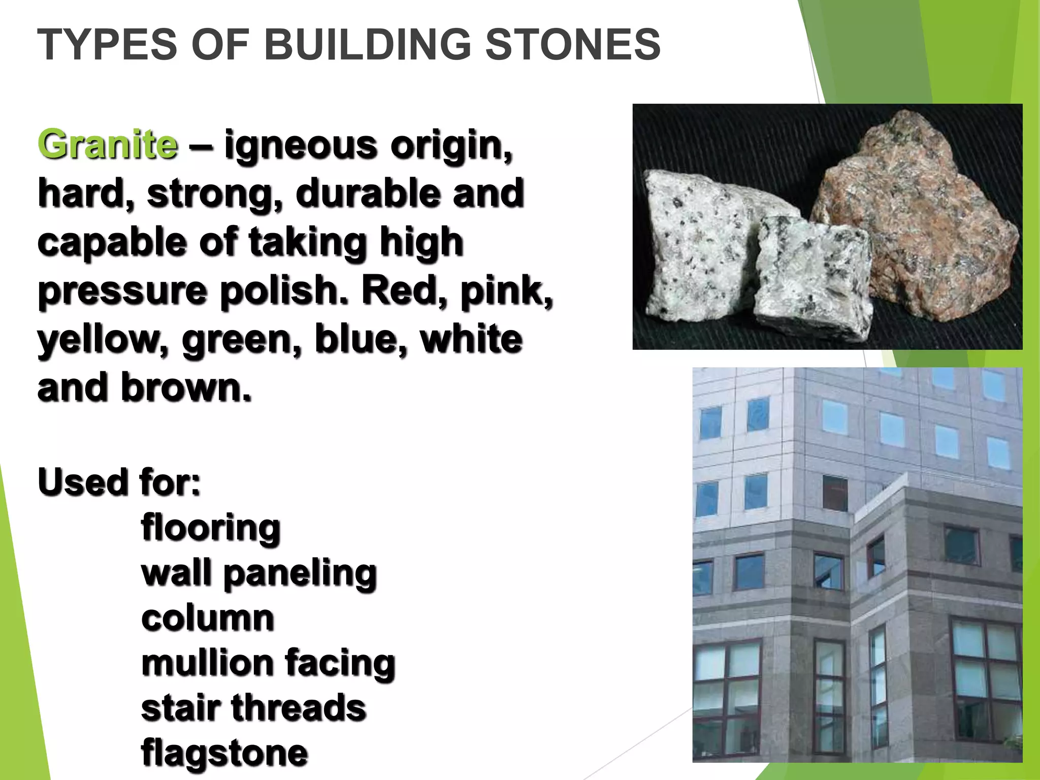 TYPES OF BUILDING STONES
Granite – igneous origin,
hard, strong, durable and
capable of taking high
pressure polish. Red, pink,
yellow, green, blue, white
and brown.
Used for:
flooring
wall paneling
column
mullion facing
stair threads
flagstone
 