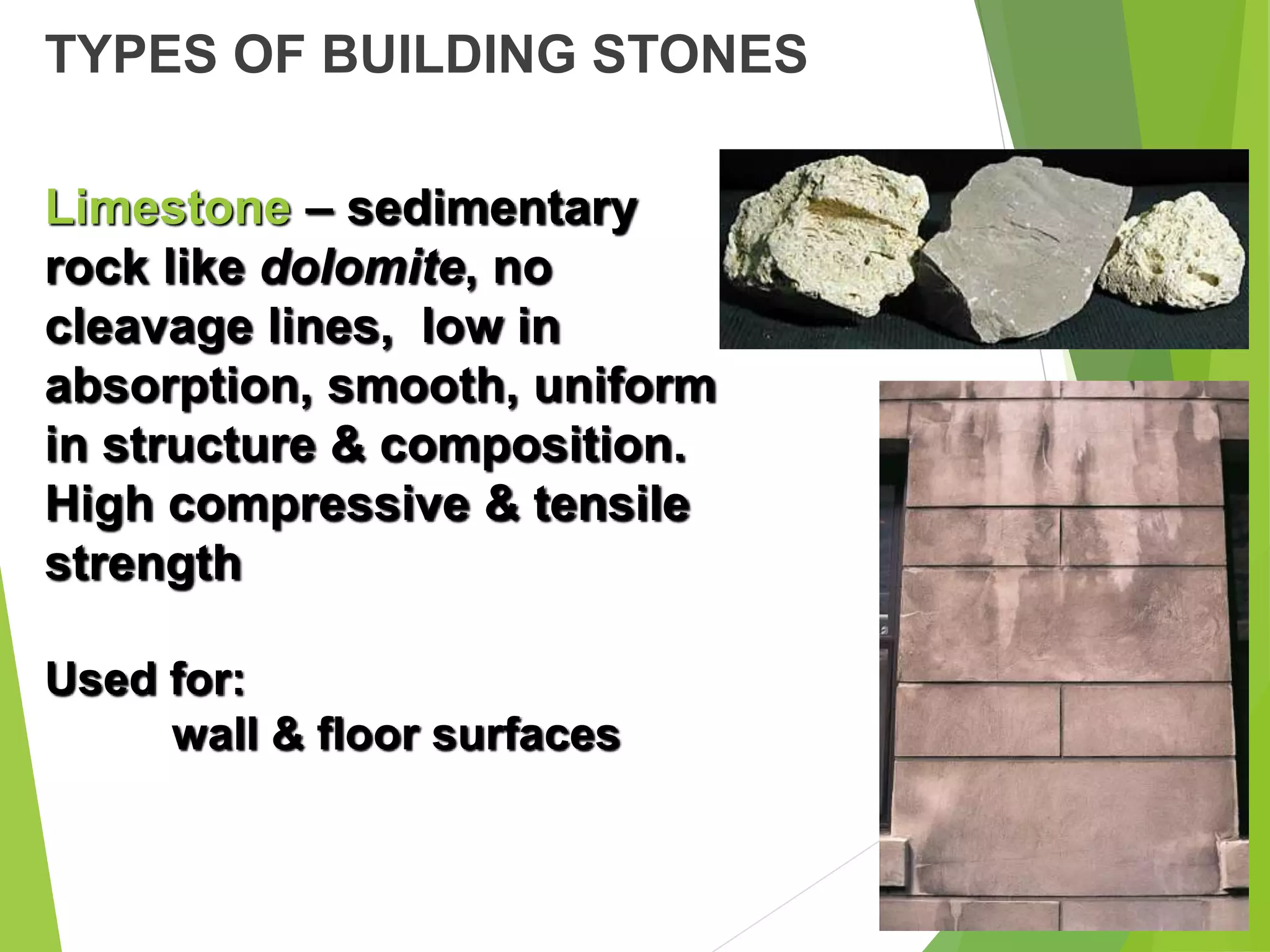 TYPES OF BUILDING STONES
Limestone – sedimentary
rock like dolomite, no
cleavage lines, low in
absorption, smooth, uniform
in structure & composition.
High compressive & tensile
strength
Used for:
wall & floor surfaces
 