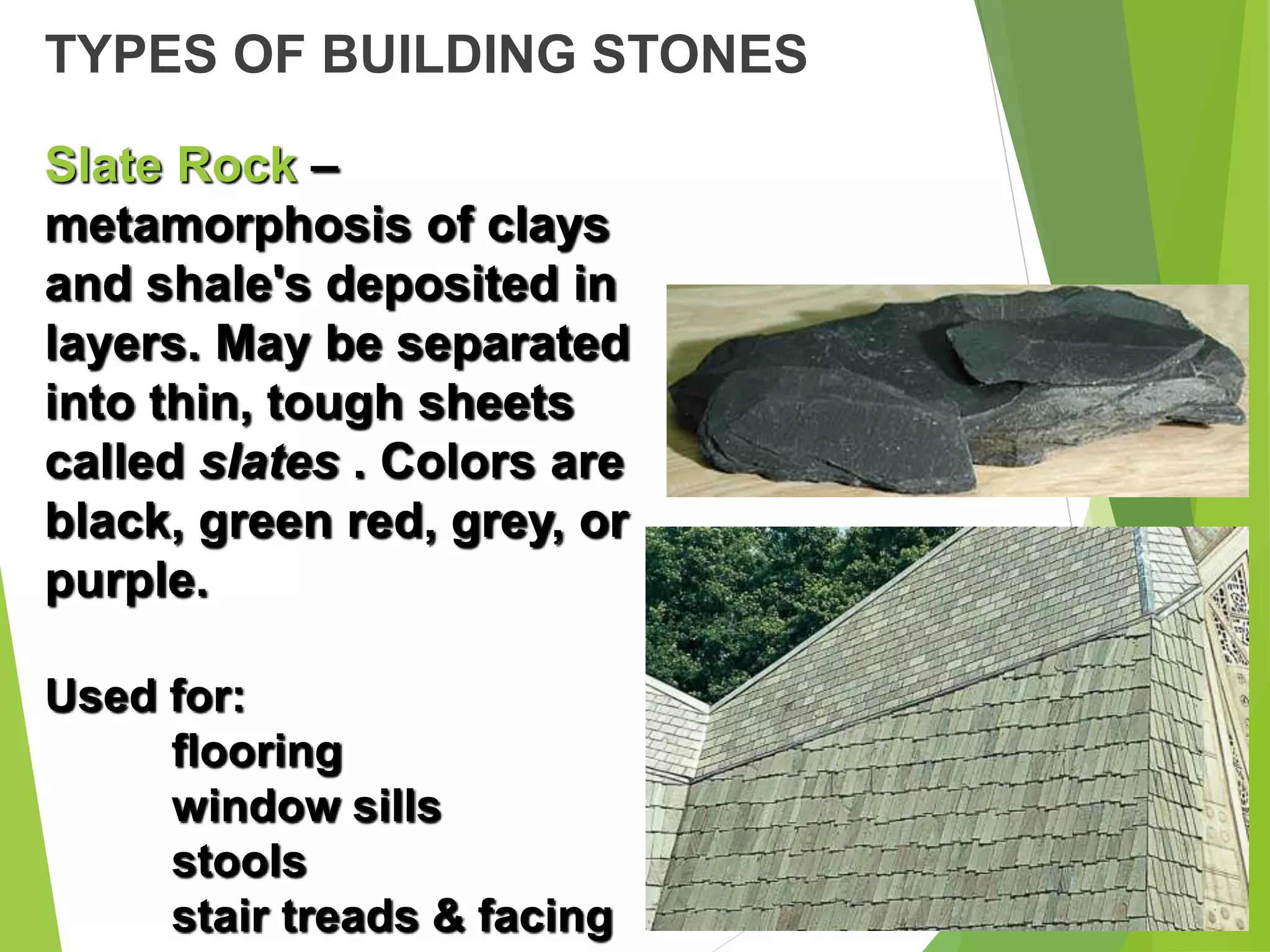 TYPES OF BUILDING STONES
Slate Rock –
metamorphosis of clays
and shale's deposited in
layers. May be separated
into thin, tough sheets
called slates . Colors are
black, green red, grey, or
purple.
Used for:
flooring
window sills
stools
stair treads & facing
 