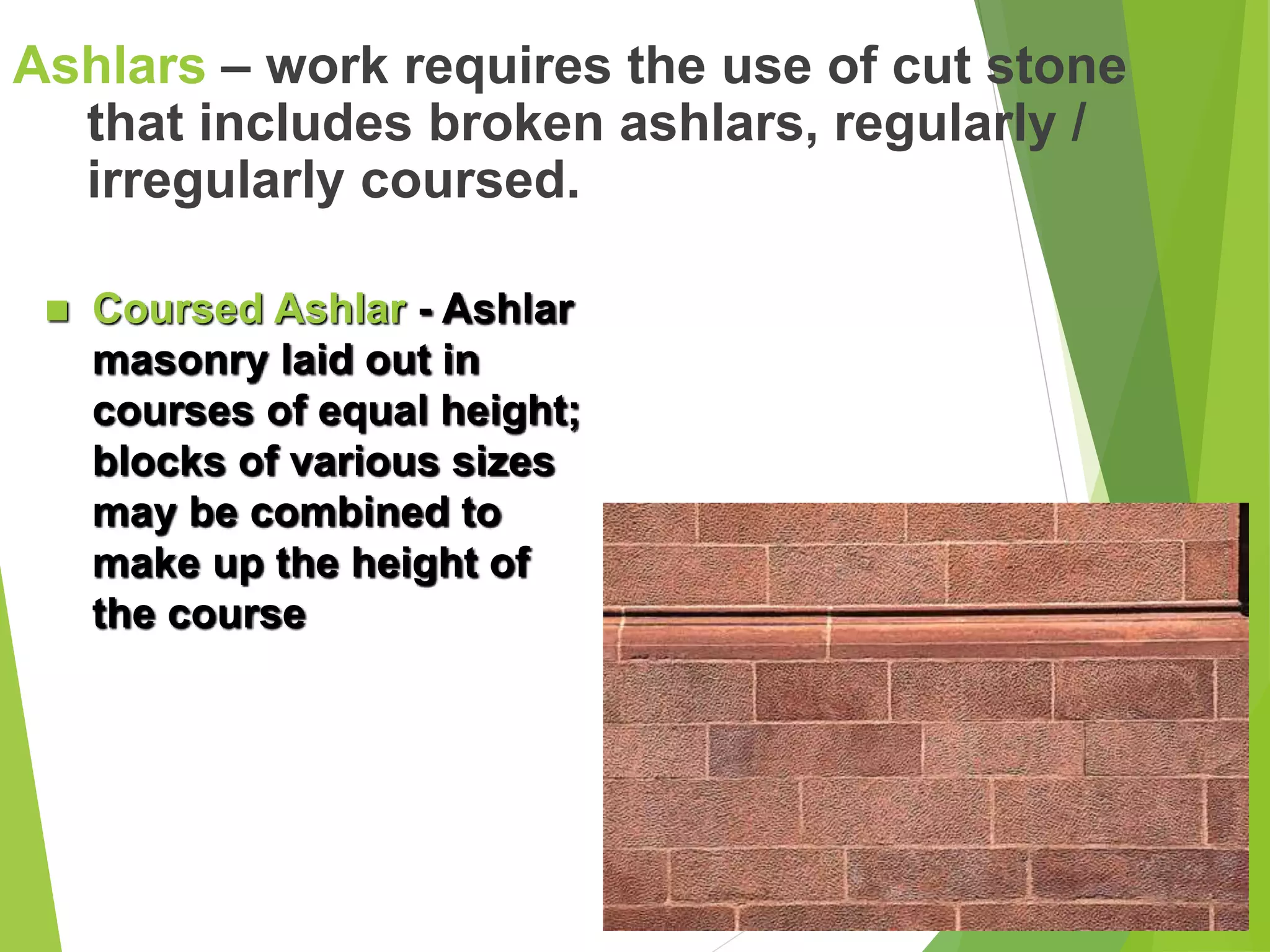 Ashlars – work requires the use of cut stone
that includes broken ashlars, regularly /
irregularly coursed.
 Coursed Ashlar - Ashlar
masonry laid out in
courses of equal height;
blocks of various sizes
may be combined to
make up the height of
the course
 