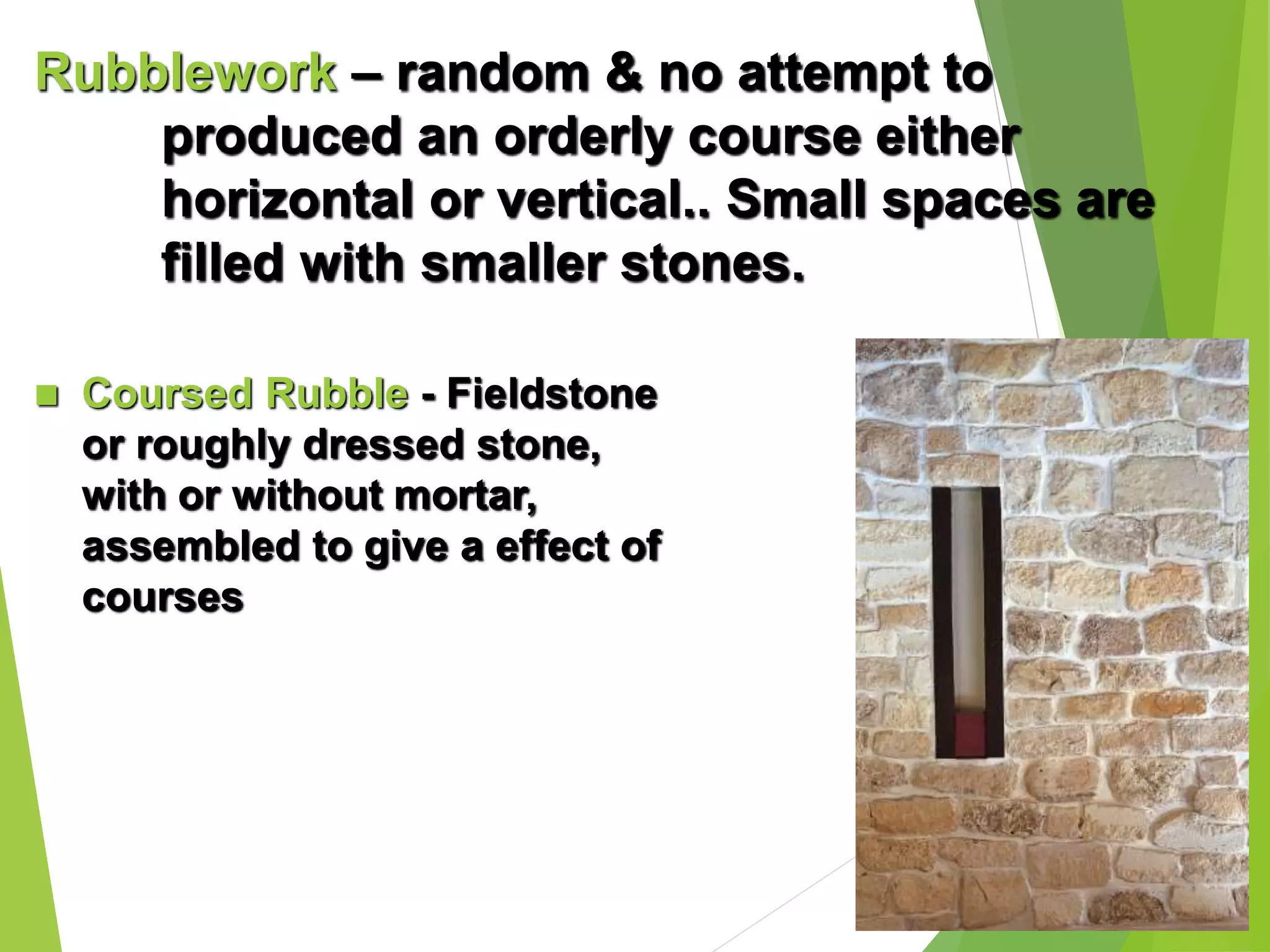 Rubblework – random & no attempt to
produced an orderly course either
horizontal or vertical.. Small spaces are
filled with smaller stones.
 Coursed Rubble - Fieldstone
or roughly dressed stone,
with or without mortar,
assembled to give a effect of
courses
 