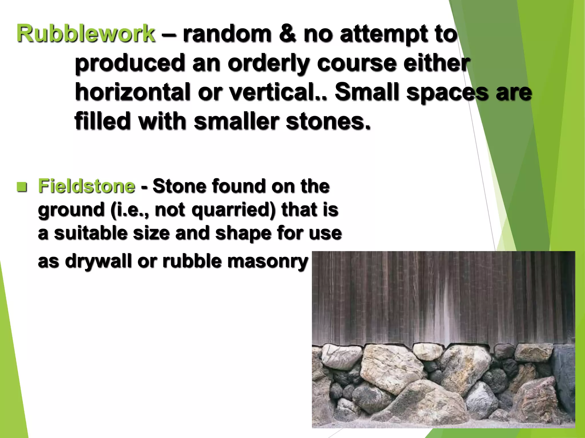 Rubblework – random & no attempt to
produced an orderly course either
horizontal or vertical.. Small spaces are
filled with smaller stones.
 Fieldstone - Stone found on the
ground (i.e., not quarried) that is
a suitable size and shape for use
as drywall or rubble masonry
 
