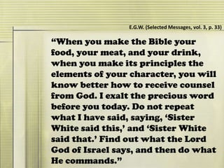 “When you make the Bible your
food, your meat, and your drink,
when you make its principles the
elements of your character, you will
know better how to receive counsel
from God. I exalt the precious word
before you today. Do not repeat
what I have said, saying, ‘Sister
White said this,’ and ‘Sister White
said that.’ Find out what the Lord
God of Israel says, and then do what
He commands.”
E.G.W. (Selected Messages, vol. 3, p. 33)
 