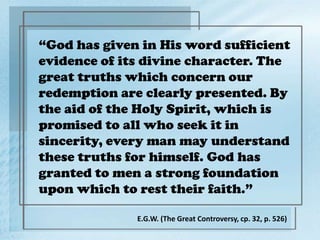 “God has given in His word sufficient
evidence of its divine character. The
great truths which concern our
redemption are clearly presented. By
the aid of the Holy Spirit, which is
promised to all who seek it in
sincerity, every man may understand
these truths for himself. God has
granted to men a strong foundation
upon which to rest their faith.”
E.G.W. (The Great Controversy, cp. 32, p. 526)
 