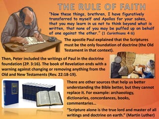 “Now these things, brethren, I have figuratively
transferred to myself and Apollos for your sakes,
that you may learn in us not to think beyond what is
written, that none of you may be puffed up on behalf
of one against the other.” (1 Corinthians 4:6)
The apostle Paul explained that the Scriptures
must be the only foundation of doctrine (the Old
Testament in that context).
There are other sources that help us better
understanding the Bible better, but they cannot
replace it. For example: archaeology,
dictionaries, concordances, books,
commentaries…
“Scripture alone is the true lord and master of all
writings and doctrine on earth.” (Martin Luther)
Then, Peter included the writings of Paul in the doctrine
foundation (2P. 3:16). The book of Revelation ends with a
warning against changing or removing anything from the
Old and New Testaments (Rev. 22:18-19).
 