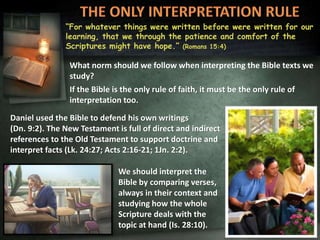 “For whatever things were written before were written for our
learning, that we through the patience and comfort of the
Scriptures might have hope.” (Romans 15:4)
What norm should we follow when interpreting the Bible texts we
study?
If the Bible is the only rule of faith, it must be the only rule of
interpretation too.
Daniel used the Bible to defend his own writings
(Dn. 9:2). The New Testament is full of direct and indirect
references to the Old Testament to support doctrine and
interpret facts (Lk. 24:27; Acts 2:16-21; 1Jn. 2:2).
We should interpret the
Bible by comparing verses,
always in their context and
studying how the whole
Scripture deals with the
topic at hand (Is. 28:10).
 