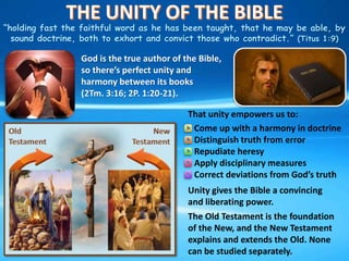 “holding fast the faithful word as he has been taught, that he may be able, by
sound doctrine, both to exhort and convict those who contradict.” (Titus 1:9)
God is the true author of the Bible,
so there’s perfect unity and
harmony between its books
(2Tm. 3:16; 2P. 1:20-21).
Come up with a harmony in doctrine
Distinguish truth from error
Repudiate heresy
Apply disciplinary measures
Correct deviations from God’s truth
Unity gives the Bible a convincing
and liberating power.
The Old Testament is the foundation
of the New, and the New Testament
explains and extends the Old. None
can be studied separately.
That unity empowers us to:
 