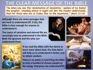 “So when you see the ‘abomination of desolation,’ spoken of by Daniel
the prophet, standing where it ought not (let the reader understand),
then let those who are in Judea flee to the mountains.” (Mark 13:14)
Although there are some passages that
are hard to understand (2P. 3:16), the
Bible is clear enough for anyone to
understand it.
The topics of salvation and eternal life are
amazingly easy to understand in the Bible.
Both the ignorant and the wise can
understand them.
If we read the Bible with the desire to
learn more about God, the Holy Spirit
will help us to understand it better and
to obtain wisdom.
There is no point in restricting the Bible
to only a handful of chosen people or
the clergy. Everyone can understand it.
 
