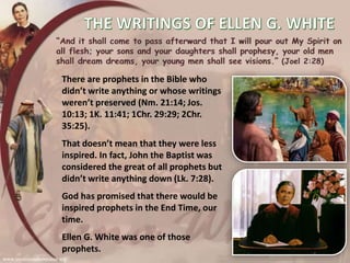 There are prophets in the Bible who
didn’t write anything or whose writings
weren’t preserved (Nm. 21:14; Jos.
10:13; 1K. 11:41; 1Chr. 29:29; 2Chr.
35:25).
That doesn’t mean that they were less
inspired. In fact, John the Baptist was
considered the great of all prophets but
didn’t write anything down (Lk. 7:28).
God has promised that there would be
inspired prophets in the End Time, our
time.
Ellen G. White was one of those
prophets.
 