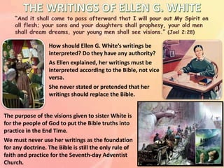 How should Ellen G. White’s writings be
interpreted? Do they have any authority?
As Ellen explained, her writings must be
interpreted according to the Bible, not vice
versa.
She never stated or pretended that her
writings should replace the Bible.
The purpose of the visions given to sister White is
for the people of God to put the Bible truths into
practice in the End Time.
We must never use her writings as the foundation
for any doctrine. The Bible is still the only rule of
faith and practice for the Seventh-day Adventist
Church.
 