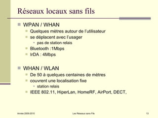 Réseaux locaux sans fils
 WPAN / WHAN
          Quelques mètres autour de l’utilisateur
          se déplacent avec l’usager
                 pas de station relais
          Bluetooth :1Mbps
          IrDA : 4Mbps


 WHAN / WLAN
          De 50 à quelques centaines de mètres
          couvrent une localisation fixe
                 station relais
          IEEE 802.11, HiperLan, HomeRF, AirPort, DECT,



Année 2009-2010                           Les Réseaux sans Fils   13
 
