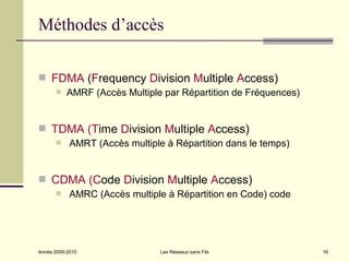 Méthodes d’accès

 FDMA (Frequency Division Multiple Access)
          AMRF (Accès Multiple par Répartition de Fréquences)


 TDMA (Time Division Multiple Access)
           AMRT (Accès multiple à Répartition dans le temps)


 CDMA (Code Division Multiple Access)
           AMRC (Accès multiple à Répartition en Code) code




Année 2009-2010                 Les Réseaux sans Fils            16
 