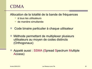 CDMA
Allocation de la totalité de la bande de fréquences
          à tous les utilisateurs
          de manière simultanée

 Code binaire particulier à chaque utilisateur

 Méthode permettant de multiplexer plusieurs
     utilisateurs au moyen de codes distincts
     (Orthogonaux)

 Appelé aussi : SSMA (Spread Spectrum Multiple
     Access)


Année 2009-2010                 Les Réseaux sans Fils   20
 