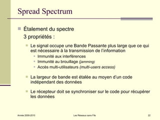 Spread Spectrum

 Étalement du spectre
     3 propriétés :
          Le signal occupe une Bande Passante plus large que ce qui
           est nécessaire à la transmission de l’information
                 Immunité aux interférences
                 Immunité au brouillage (jamming)
                 Accès multi-utilisateurs (multi-users access)

          La largeur de bande est étalée au moyen d’un code
           indépendant des données

          Le récepteur doit se synchroniser sur le code pour récupérer
           les données



Année 2009-2010                       Les Réseaux sans Fils          22
 