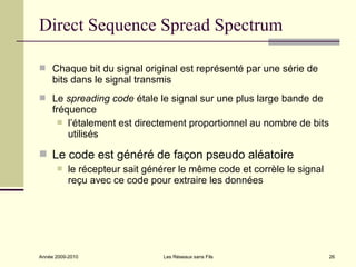 Direct Sequence Spread Spectrum

 Chaque bit du signal original est représenté par une série de
     bits dans le signal transmis
 Le spreading code étale le signal sur une plus large bande de
     fréquence
        l’étalement est directement proportionnel au nombre de bits
         utilisés

 Le code est généré de façon pseudo aléatoire
          le récepteur sait générer le même code et corrèle le signal
           reçu avec ce code pour extraire les données




Année 2009-2010                  Les Réseaux sans Fils                   26
 
