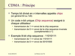 CDMA : Principe

 Temps bit divisé en n intervalles appelés chips
     (en général 64 ou 128)

 Un code n-bit unique (Chip sequence) assigné à
     chaque utilisateur
          transmission de 1 => envoi de la chip sequence
          transmission de 0 => envoi de la chip sequence inversée
                                (complémentée à 1)

 Exemple 8-bit chip sequence : 11010111
          transmission de 1 => envoi de 11010111
          transmission de 0 => envoi de 00101000




Année 2009-2010                 Les Réseaux sans Fils                28
 