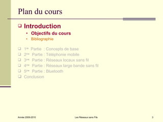 Plan du cours
    Introduction
      • Objectifs du cours
      • Bibliographie

 1ère Partie : Concepts de base
 2èm Partie : Téléphonie mobile
      e

 3èm Partie : Réseaux locaux sans fil
      e

 4èm Partie : Réseaux large bande sans fil
      e

 5èm Partie : Bluetooth
      e

 Conclusion




Année 2009-2010               Les Réseaux sans Fils   3
 