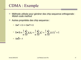 CDMA : Exemple
 Méthode utilisée pour générer des chip sequence orthogonale :
     Walsh code method
 Autres propriétés des chip sequence :

          S●T = 0 => S●T = 0

                 1 n       1 n 2 1 n
         S • S ≡ ∑ Si Si = ∑ Si = ∑ (±1)2 = 1
                 n i =1    n i =1 n i =1
          S●S= -1




Année 2009-2010                 Les Réseaux sans Fils         31
 