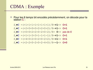 CDMA : Exemple

 Pour les 6 temps bit encodés précédemment, on décode pour la
     station C :
     S1●C         =(+1+1+1+1+1+1+1+1)/8=+1=>            C=1
     S2●C         =(+2+0+0+0+2+2+0+2)/8=+1=>            C=1
     S3●C         =(+0+0+2+2+0-2+0-2)/8= 0=>            pas de C
     S4●C         =(+1+1+3+3+1-1+1-1)/8=+1=>            C=1
     S5●C         =(+4+0+2+0+2+0-2+2)/8=+1=>            C=1
     S6●C         =(+2-2+0-2+0-2-4+0)/8=-1=>            C=0




Année 2009-2010                 Les Réseaux sans Fils              35
 
