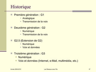 Historique
 Première génération : G1
       Analogique

       Transmission de la voix



 Deuxième génération : G2
       Numérique

       Transmission de la voix



 G2.5 (Extension de G2)
       Numérique

       Voix et données



 Troisième génération : G3
          Numérique
          Voix et données (Internet, e-Mail, multimédia, etc.)


Année 2009-2010                  Les Réseaux sans Fils            37
 