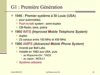 G1 : Première Génération
 1946 : Premier système à St Louis (USA)
          pour automobiles
          Push-to-talk system : semi-duplex
          CB-Radio, taxis, police
 1960 IMTS (Improved Mobile Telephone System)
          duplex
          23 canaux entre 150 MHz et 450 MHz
 1980 AMPS (Advanced Mobile Phone System)
          Inventé par Bell Labs
          Installé en 1982 aux USA, puis
                 au Royaume-Uni : TACS
                 au Japon : MCS-L1
          Système cellulaire


Année 2009-2010                    Les Réseaux sans Fils   38
 